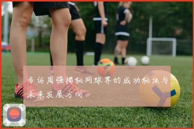 专访周强揭秘网球界的成功秘诀与未来发展方向