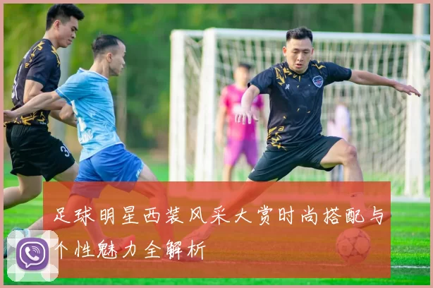 足球明星西装风采大赏时尚搭配与个性魅力全解析
