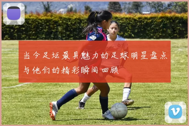 当今足坛最具魅力的足球明星盘点与他们的精彩瞬间回顾