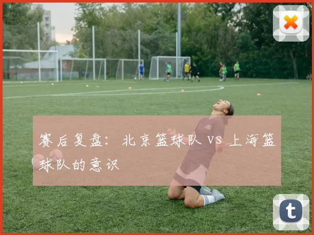 赛后复盘：北京篮球队 vs 上海篮球队的意识