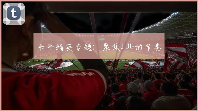 和平精英专题：聚焦JDG的节奏