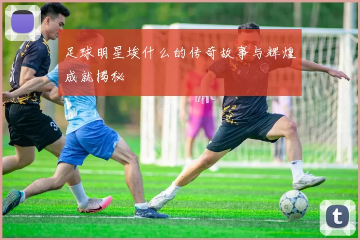 足球明星埃什么的传奇故事与辉煌成就揭秘