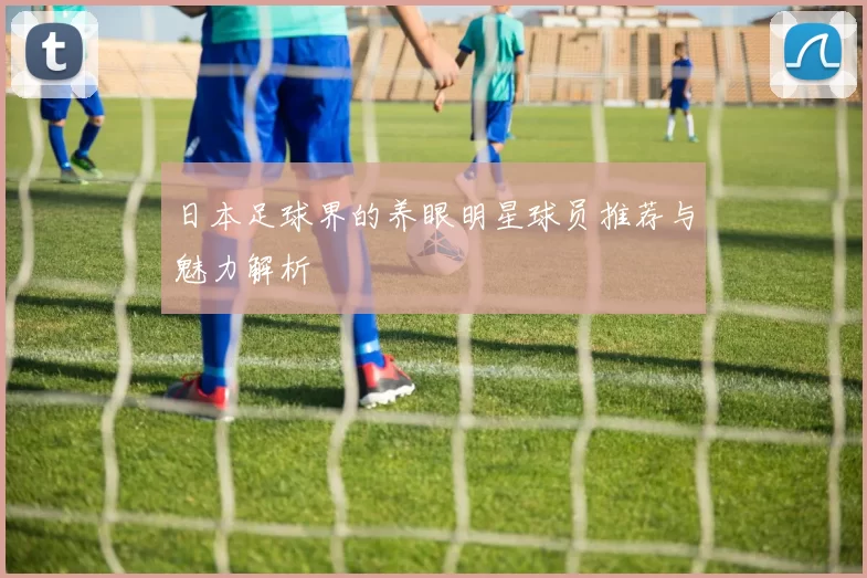 日本足球界的养眼明星球员推荐与魅力解析
