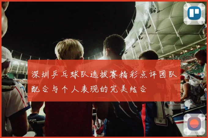 深圳乒乓球队选拔赛精彩点评团队配合与个人表现的完美结合