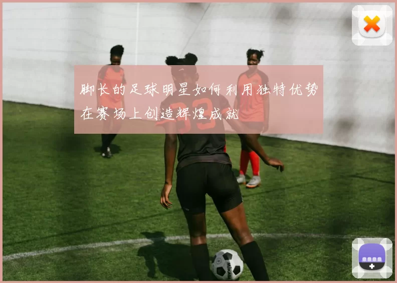 脚长的足球明星如何利用独特优势在赛场上创造辉煌成就