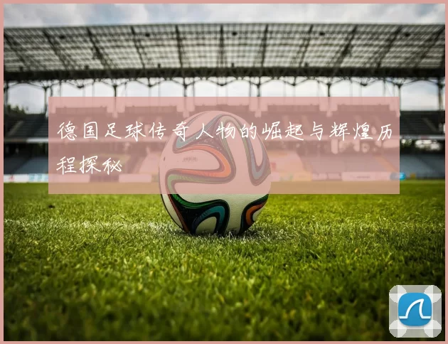 德国足球传奇人物的崛起与辉煌历程探秘